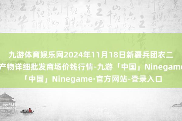 九游体育娱乐网2024年11月18日新疆兵团农二师库尔勒市孔雀农副产物详细批发商场价钱行情-九游「中国」Ninegame·官方网站-登录入口