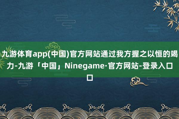 九游体育app(中国)官方网站通过我方握之以恒的竭力-九游「中国」Ninegame·官方网站-登录入口
