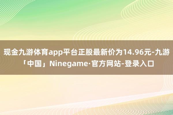现金九游体育app平台正股最新价为14.96元-九游「中国」Ninegame·官方网站-登录入口