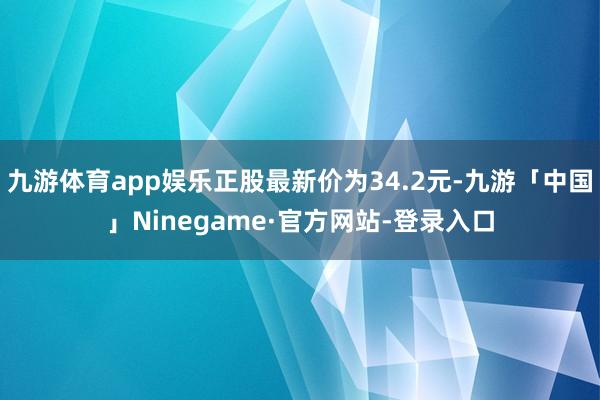 九游体育app娱乐正股最新价为34.2元-九游「中国」Ninegame·官方网站-登录入口