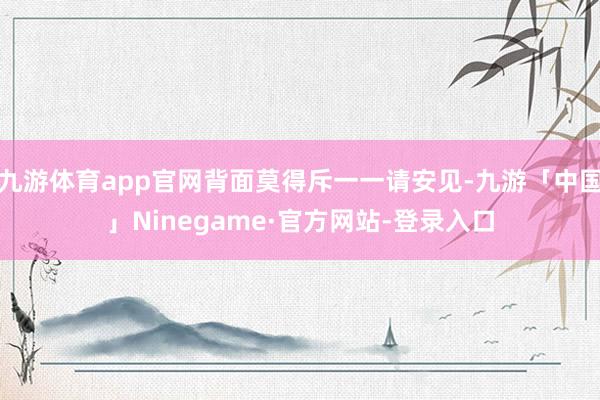九游体育app官网背面莫得斥一一请安见-九游「中国」Ninegame·官方网站-登录入口