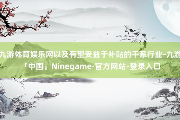 九游体育娱乐网以及有望受益于补贴的干系行业-九游「中国」Ninegame·官方网站-登录入口