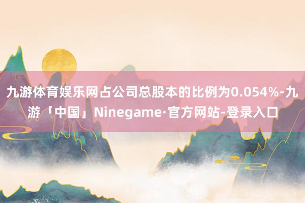 九游体育娱乐网占公司总股本的比例为0.054%-九游「中国」Ninegame·官方网站-登录入口