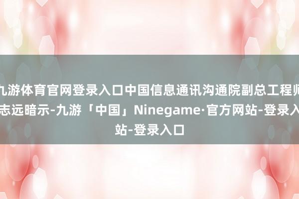 九游体育官网登录入口中国信息通讯沟通院副总工程师许志远暗示-九游「中国」Ninegame·官方网站-登录入口
