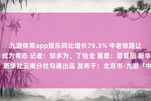 九游体育app娱乐同比增长79.3% 中老铁路让“热果北上”“温果南下”成为常态 记者：邹多为、丁怡全 蓄意：苗夏阳 新华社国里面、新华社云南分社勾通出品 发布于：北京市-九游「中国」Ninegame·官方网站-登录入口