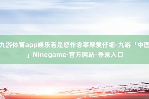 九游体育app娱乐若是您作念事厚爱仔细-九游「中国」Ninegame·官方网站-登录入口