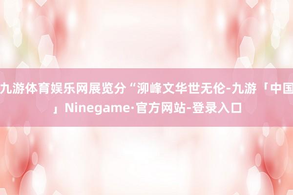 九游体育娱乐网展览分“泖峰文华世无伦-九游「中国」Ninegame·官方网站-登录入口