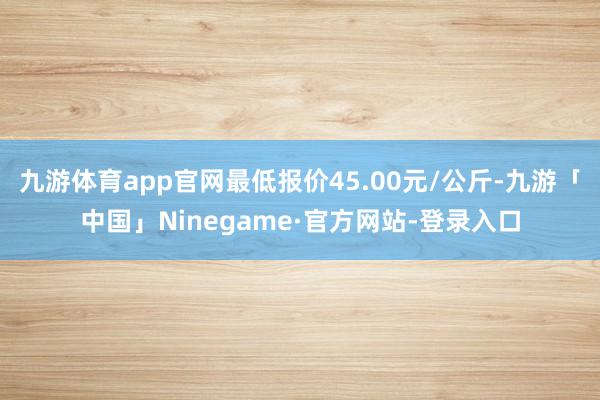 九游体育app官网最低报价45.00元/公斤-九游「中国」Ninegame·官方网站-登录入口