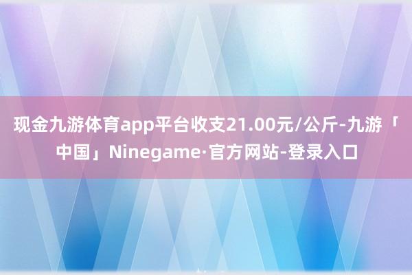 现金九游体育app平台收支21.00元/公斤-九游「中国」Ninegame·官方网站-登录入口
