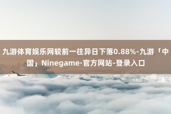 九游体育娱乐网较前一往异日下落0.88%-九游「中国」Ninegame·官方网站-登录入口