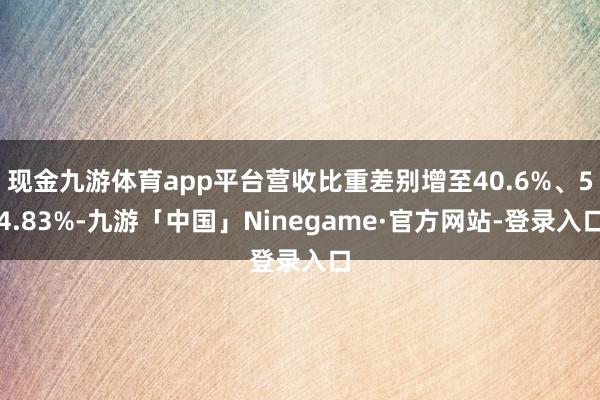 现金九游体育app平台营收比重差别增至40.6%、54.83%-九游「中国」Ninegame·官方网站-登录入口