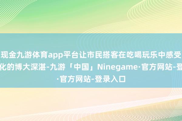 现金九游体育app平台让市民搭客在吃喝玩乐中感受非遗文化的博大深湛-九游「中国」Ninegame·官方网站-登录入口