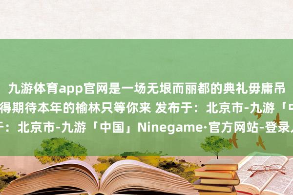 九游体育app官网是一场无垠而丽都的典礼毋庸吊唁前年因为本年更值得期待本年的榆林只等你来 发布于：北京市-九游「中国」Ninegame·官方网站-登录入口