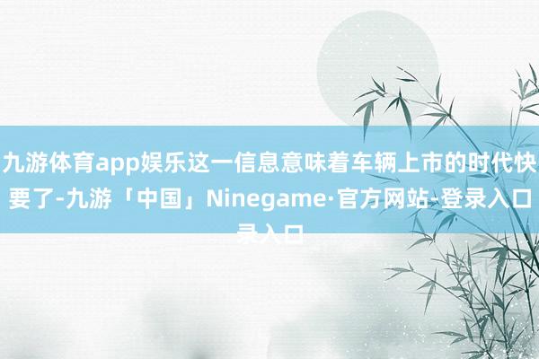 九游体育app娱乐这一信息意味着车辆上市的时代快要了-九游「中国」Ninegame·官方网站-登录入口