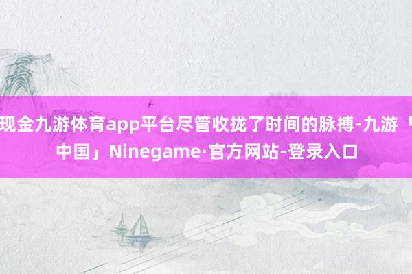 现金九游体育app平台尽管收拢了时间的脉搏-九游「中国」Ninegame·官方网站-登录入口
