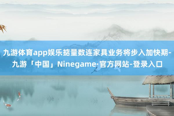 九游体育app娱乐掂量数连家具业务将步入加快期-九游「中国」Ninegame·官方网站-登录入口