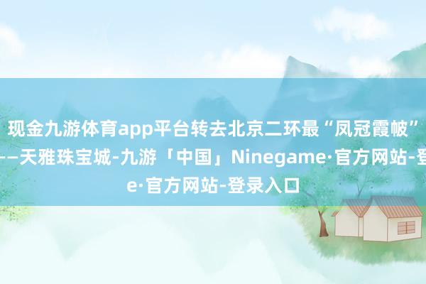 现金九游体育app平台转去北京二环最“凤冠霞帔”的所在——天雅珠宝城-九游「中国」Ninegame·官方网站-登录入口