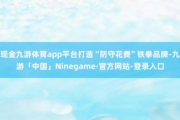 现金九游体育app平台打造“防守花费”铁拳品牌-九游「中国」Ninegame·官方网站-登录入口