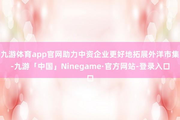 九游体育app官网助力中资企业更好地拓展外洋市集-九游「中国」Ninegame·官方网站-登录入口