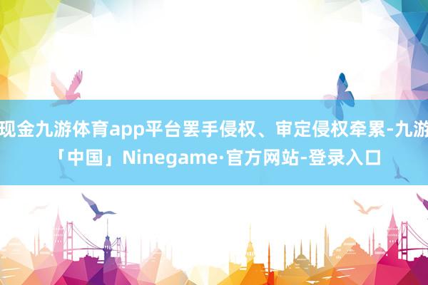现金九游体育app平台罢手侵权、审定侵权牵累-九游「中国」Ninegame·官方网站-登录入口