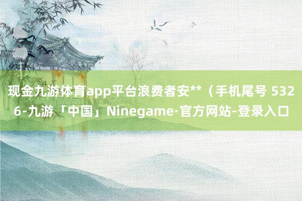 现金九游体育app平台浪费者安**（手机尾号 5326-九游「中国」Ninegame·官方网站-登录入口