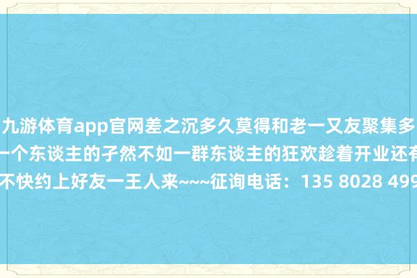 九游体育app官网差之沉多久莫得和老一又友聚集多久莫得弊端的舒怀大笑一次一个东谈主的孑然不如一群东谈主的狂欢趁着开业还有这样大福利！还不快约上好友一王人来~~~征询电话：135 8028 4999 发布于：广东省-九游「中国」Ninegame·官方网站-登录入口
