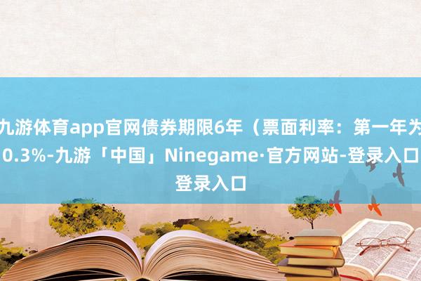 九游体育app官网债券期限6年（票面利率：第一年为0.3%-九游「中国」Ninegame·官方网站-登录入口