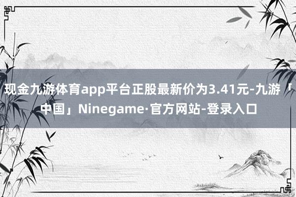 现金九游体育app平台正股最新价为3.41元-九游「中国」Ninegame·官方网站-登录入口