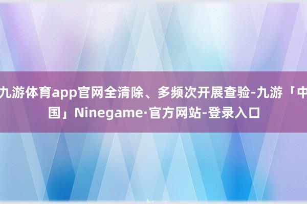 九游体育app官网全清除、多频次开展查验-九游「中国」Ninegame·官方网站-登录入口