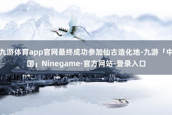 九游体育app官网最终成功参加仙古造化地-九游「中国」Ninegame·官方网站-登录入口