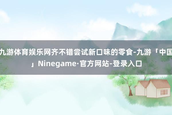 九游体育娱乐网齐不错尝试新口味的零食-九游「中国」Ninegame·官方网站-登录入口