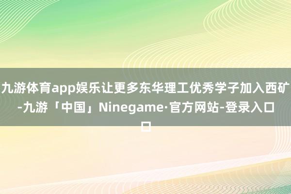 九游体育app娱乐让更多东华理工优秀学子加入西矿-九游「中国」Ninegame·官方网站-登录入口