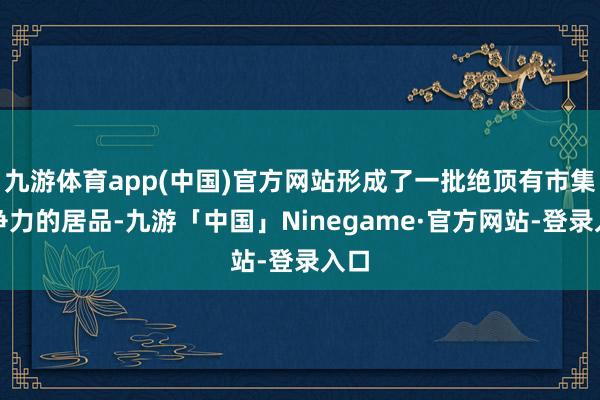 九游体育app(中国)官方网站形成了一批绝顶有市集竞争力的居品-九游「中国」Ninegame·官方网站-登录入口