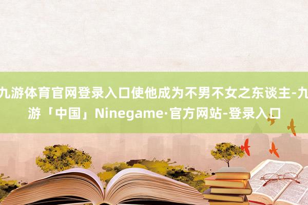 九游体育官网登录入口使他成为不男不女之东谈主-九游「中国」Ninegame·官方网站-登录入口