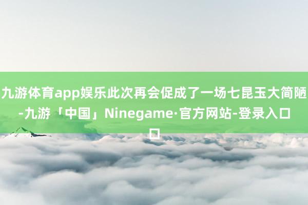 九游体育app娱乐此次再会促成了一场七昆玉大简陋-九游「中国」Ninegame·官方网站-登录入口
