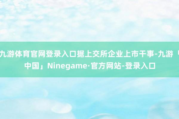 九游体育官网登录入口据上交所企业上市干事-九游「中国」Ninegame·官方网站-登录入口