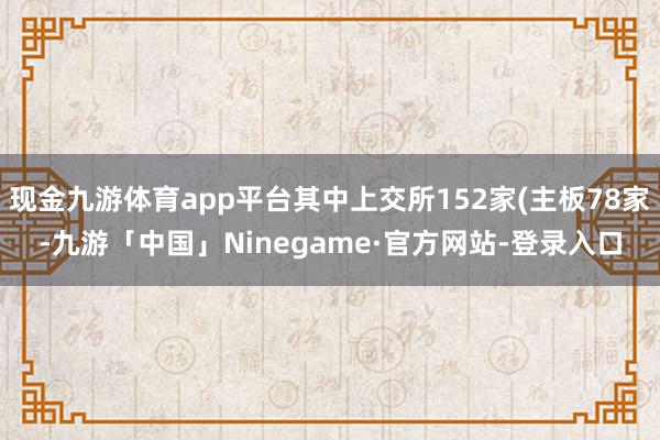 现金九游体育app平台其中上交所152家(主板78家-九游「中国」Ninegame·官方网站-登录入口