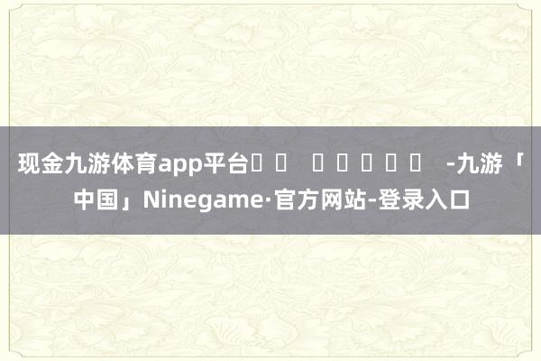 现金九游体育app平台		  					  -九游「中国」Ninegame·官方网站-登录入口