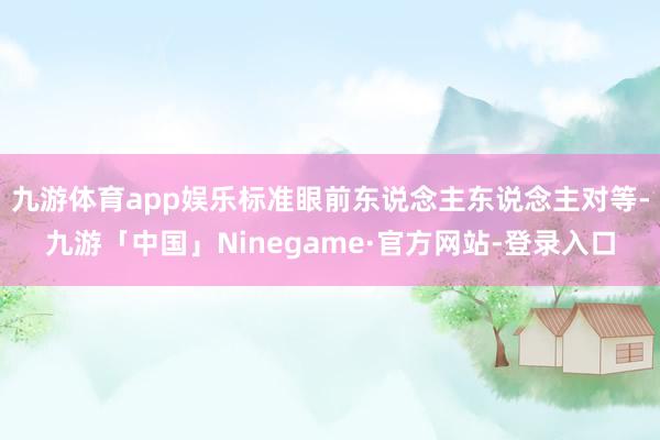 九游体育app娱乐标准眼前东说念主东说念主对等-九游「中国」Ninegame·官方网站-登录入口