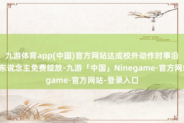 九游体育app(中国)官方网站达成校外动作时事沿途向未成年东说念主免费绽放-九游「中国」Ninegame·官方网站-登录入口
