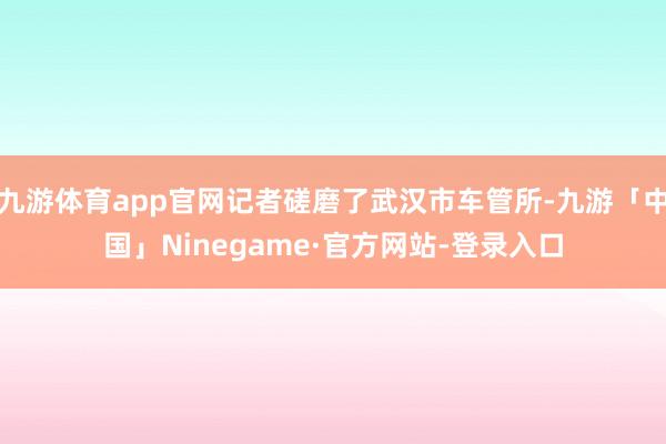 九游体育app官网记者磋磨了武汉市车管所-九游「中国」Ninegame·官方网站-登录入口