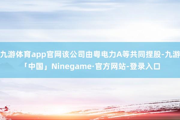 九游体育app官网该公司由粤电力A等共同捏股-九游「中国」Ninegame·官方网站-登录入口