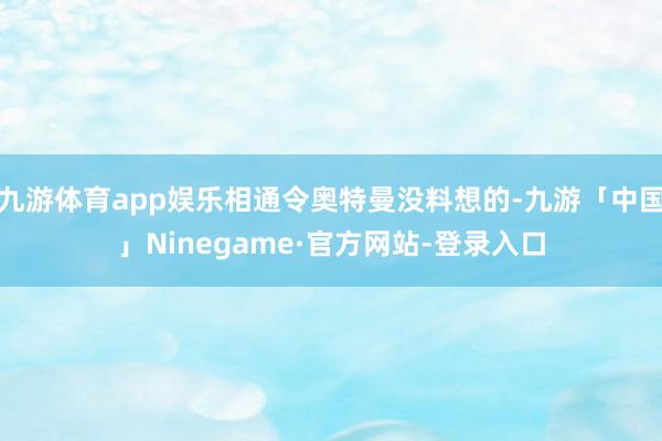 九游体育app娱乐相通令奥特曼没料想的-九游「中国」Ninegame·官方网站-登录入口