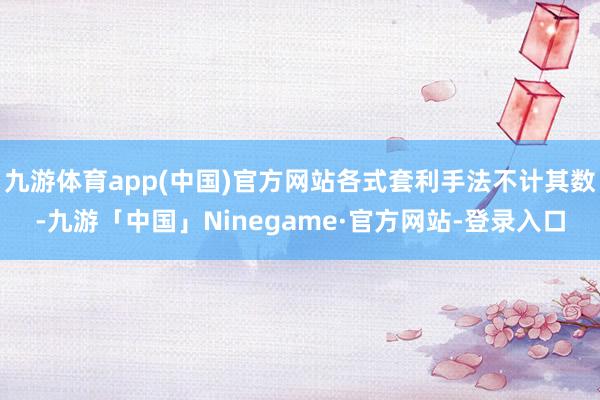 九游体育app(中国)官方网站各式套利手法不计其数-九游「中国」Ninegame·官方网站-登录入口