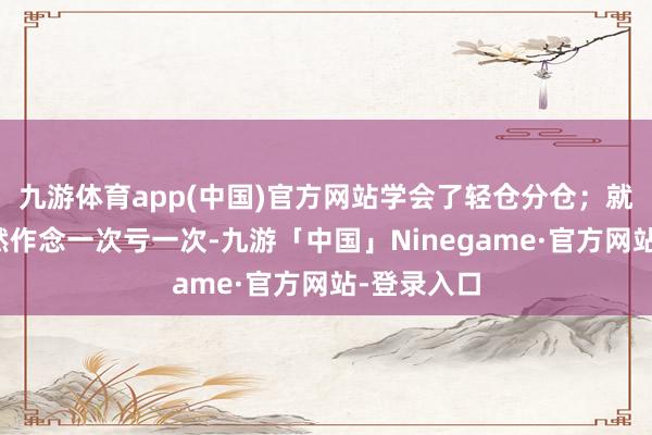 九游体育app(中国)官方网站学会了轻仓分仓；就算如斯亦然作念一次亏一次-九游「中国」Ninegame·官方网站-登录入口