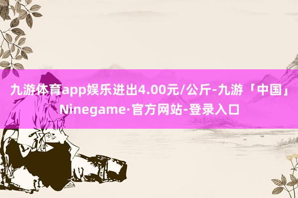 九游体育app娱乐进出4.00元/公斤-九游「中国」Ninegame·官方网站-登录入口
