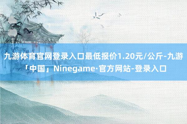 九游体育官网登录入口最低报价1.20元/公斤-九游「中国」Ninegame·官方网站-登录入口