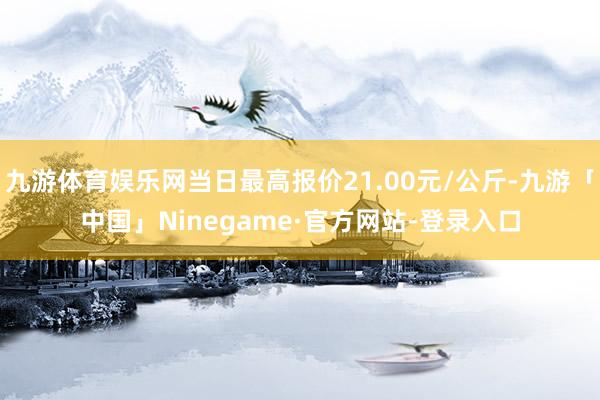 九游体育娱乐网当日最高报价21.00元/公斤-九游「中国」Ninegame·官方网站-登录入口