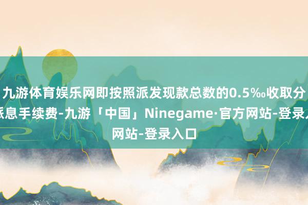 九游体育娱乐网即按照派发现款总数的0.5‰收取分成派息手续费-九游「中国」Ninegame·官方网站-登录入口