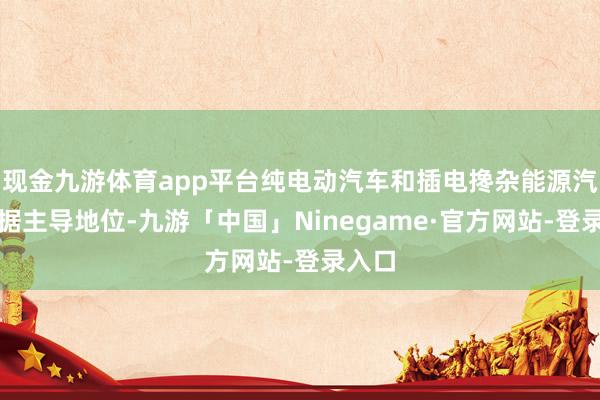 现金九游体育app平台纯电动汽车和插电搀杂能源汽车占据主导地位-九游「中国」Ninegame·官方网站-登录入口